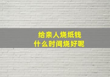 给亲人烧纸钱什么时间烧好呢