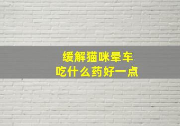 缓解猫咪晕车吃什么药好一点