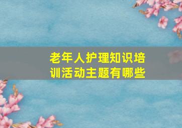 老年人护理知识培训活动主题有哪些