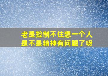 老是控制不住想一个人是不是精神有问题了呀