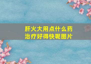 肝火大用点什么药治疗好得快呢图片