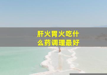 肝火胃火吃什么药调理最好