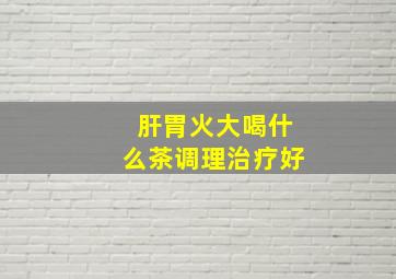 肝胃火大喝什么茶调理治疗好