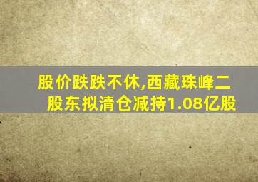 股价跌跌不休,西藏珠峰二股东拟清仓减持1.08亿股