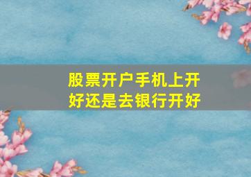 股票开户手机上开好还是去银行开好