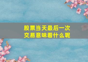 股票当天最后一次交易意味着什么呢