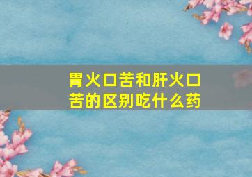 胃火口苦和肝火口苦的区别吃什么药