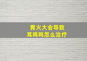 胃火大会导致耳鸣吗怎么治疗