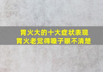 胃火大的十大症状表现胃火老觉得嗓子眼不清楚