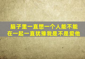 脑子里一直想一个人能不能在一起一直犹豫我是不是爱他