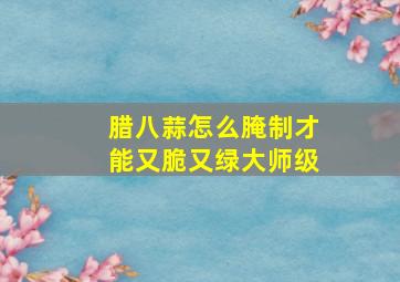 腊八蒜怎么腌制才能又脆又绿大师级