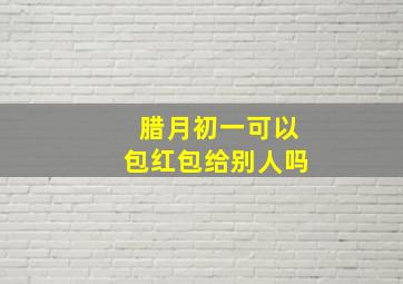 腊月初一可以包红包给别人吗