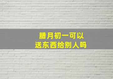 腊月初一可以送东西给别人吗