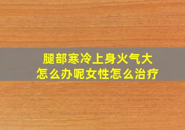 腿部寒冷上身火气大怎么办呢女性怎么治疗