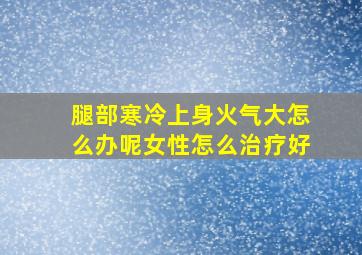 腿部寒冷上身火气大怎么办呢女性怎么治疗好