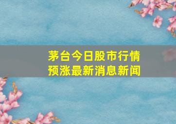 茅台今日股市行情预涨最新消息新闻