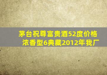 茅台祝尊富贵酒52度价格浓香型6典藏2012年我厂