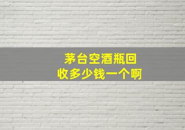 茅台空酒瓶回收多少钱一个啊