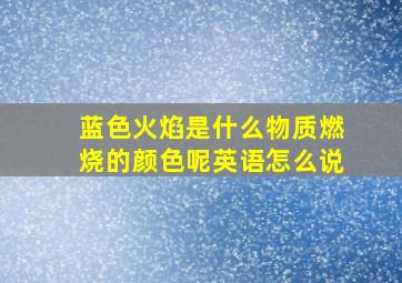 蓝色火焰是什么物质燃烧的颜色呢英语怎么说