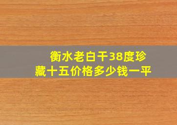 衡水老白干38度珍藏十五价格多少钱一平