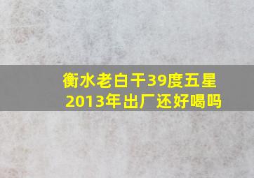 衡水老白干39度五星2013年出厂还好喝吗