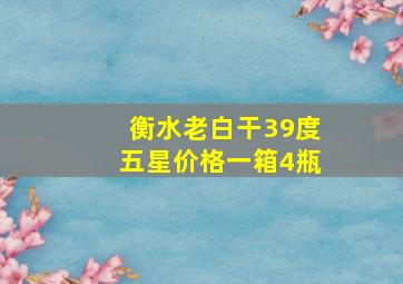 衡水老白干39度五星价格一箱4瓶