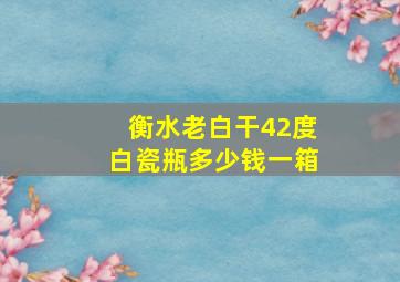 衡水老白干42度白瓷瓶多少钱一箱