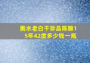 衡水老白干珍品陈酿15年42度多少钱一瓶