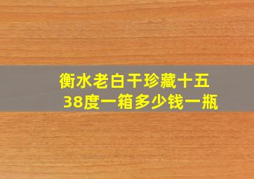 衡水老白干珍藏十五38度一箱多少钱一瓶