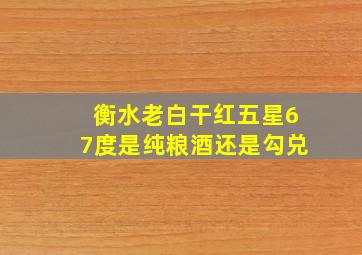 衡水老白干红五星67度是纯粮酒还是勾兑