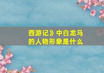 西游记》中白龙马的人物形象是什么