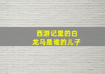 西游记里的白龙马是谁的儿子