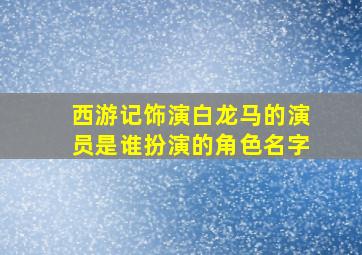 西游记饰演白龙马的演员是谁扮演的角色名字