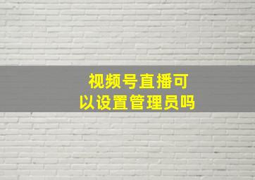 视频号直播可以设置管理员吗