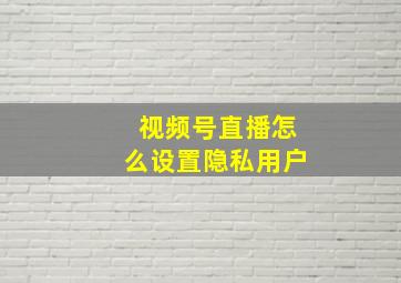 视频号直播怎么设置隐私用户