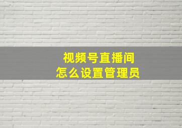 视频号直播间怎么设置管理员