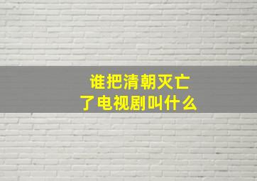 谁把清朝灭亡了电视剧叫什么