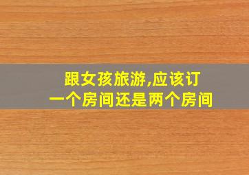 跟女孩旅游,应该订一个房间还是两个房间