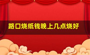 路口烧纸钱晚上几点烧好