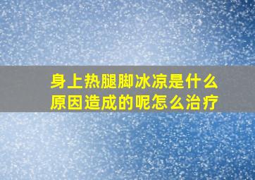 身上热腿脚冰凉是什么原因造成的呢怎么治疗