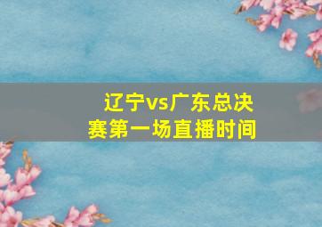 辽宁vs广东总决赛第一场直播时间