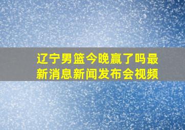 辽宁男篮今晚赢了吗最新消息新闻发布会视频