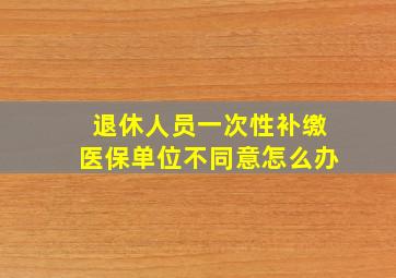 退休人员一次性补缴医保单位不同意怎么办