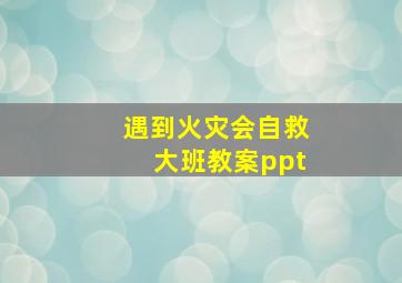 遇到火灾会自救大班教案ppt