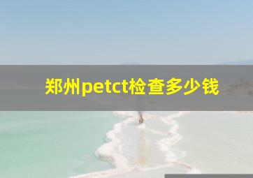 郑州petct检查多少钱