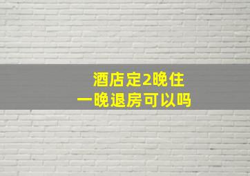 酒店定2晚住一晚退房可以吗