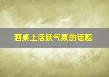 酒桌上活跃气氛的话题