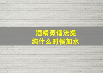 酒精蒸馏法提纯什么时候加水