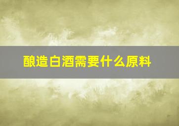 酿造白酒需要什么原料