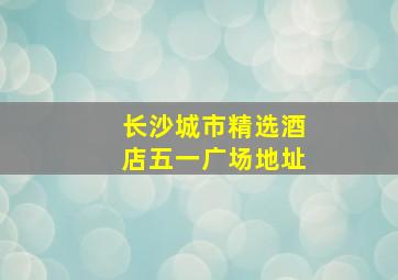 长沙城市精选酒店五一广场地址